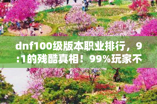 dnf100级版本职业排行，9:1的残酷真相！99%玩家不知的隐藏梯队，你的信仰职业在哭吗？