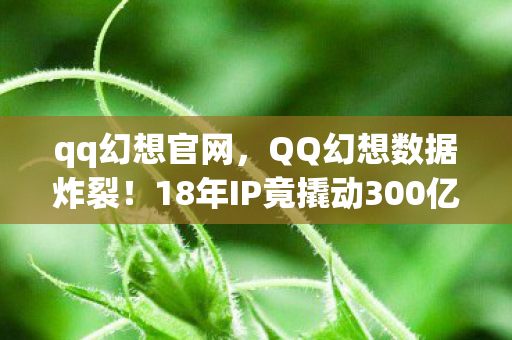qq幻想官网，QQ幻想数据炸裂！18年IP竟撬动300亿市场，90后的眼泪变金矿？