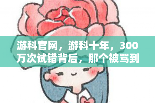 游科官网，游科十年，300万次试错背后，那个被骂到自闭的主策如今怎样了？