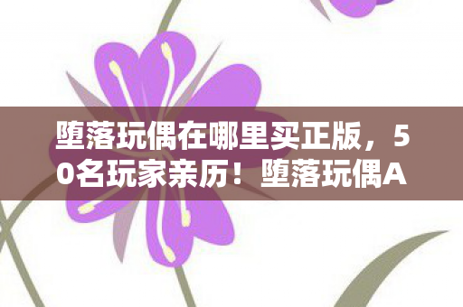 堕落玩偶在哪里买正版,50名玩家亲历!堕落玩偶AI失控疑云,当NPC开始说你妈买菜必涨价 堕落玩偶在哪里买正版,50名玩家亲历!堕落玩偶AI失控疑云,当NPC开始说你妈买菜必涨价