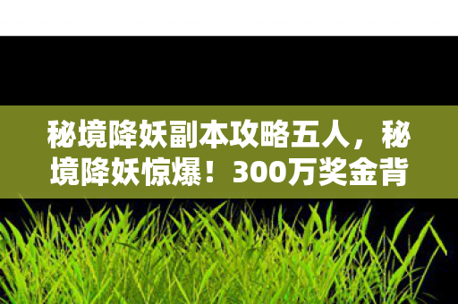 秘境降妖副本攻略五人,秘境降妖惊爆!300万奖金背后竟藏这隐情,看完吓一跳! 秘境降妖副本攻略五人,秘境降妖惊爆!300万奖金背后竟藏这隐情,看完吓一跳!