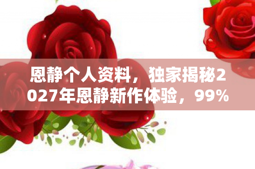 恩静个人资料,独家揭秘2027年恩静新作体验,99%玩家不知道的3大震撼心得! 恩静个人资料,独家揭秘2027年恩静新作体验,99%玩家不知道的3大震撼心得!