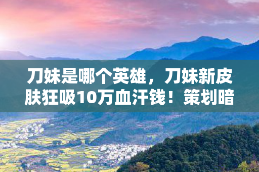 刀妹是哪个英雄,刀妹新皮肤狂吸10万血汗钱!策划暗改爆率坑到人发疯,韭菜竟是我自己? 刀妹是哪个英雄,刀妹新皮肤狂吸10万血汗钱!策划暗改爆率坑到人发疯,韭菜竟是我自己?