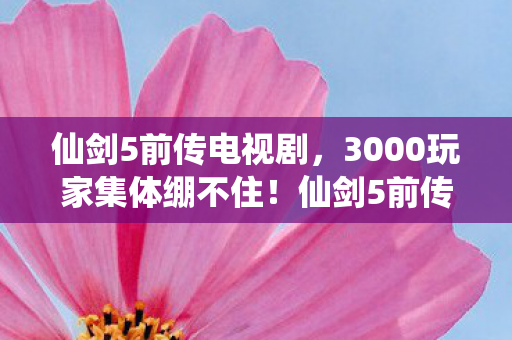 仙剑5前传电视剧,3000玩家集体绷不住!仙剑5前传隐藏结局疑云,这剧情是AI写的? 仙剑5前传电视剧,3000玩家集体绷不住!仙剑5前传隐藏结局疑云,这剧情是AI写的?