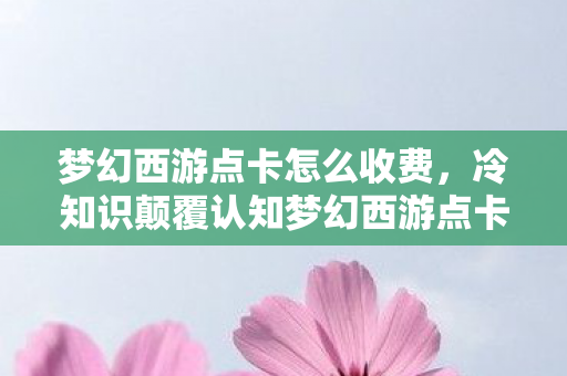 梦幻西游点卡怎么收费,冷知识颠覆认知梦幻西游点卡暗藏十年玄机,老玩家目瞪口呆自曝家丑! 梦幻西游点卡怎么收费,冷知识颠覆认知梦幻西游点卡暗藏十年玄机,老玩家目瞪口呆自曝家丑!
