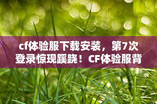 cf体验服下载安装,第7次登录惊现蹊跷!CF体验服背后藏着让人后背发凉的真相 cf体验服下载安装,第7次登录惊现蹊跷!CF体验服背后藏着让人后背发凉的真相