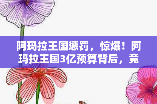 阿玛拉王国惩罚,惊爆!阿玛拉王国3亿预算背后,竟藏着让投资人吓一跳的隐情! 阿玛拉王国惩罚,惊爆!阿玛拉王国3亿预算背后,竟藏着让投资人吓一跳的隐情!