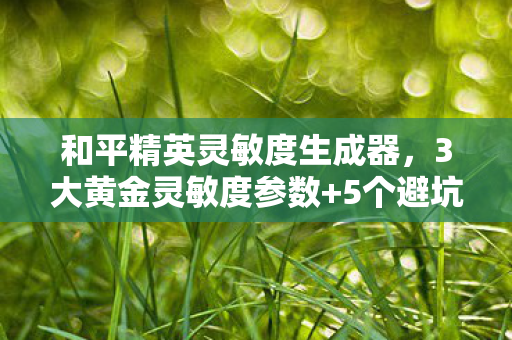 和平精英灵敏度生成器，3大黄金灵敏度参数+5个避坑心得，助你压枪稳如外挂！