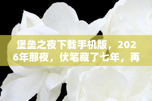 堡垒之夜下载手机版，2026年那夜，伏笔藏了七年，再见堡垒之夜时我鼻子一酸