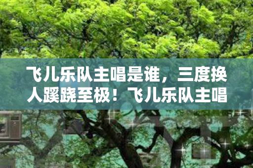 飞儿乐队主唱是谁,三度换人蹊跷至极!飞儿乐队主唱背后真相让人后背发凉 飞儿乐队主唱是谁,三度换人蹊跷至极!飞儿乐队主唱背后真相让人后背发凉