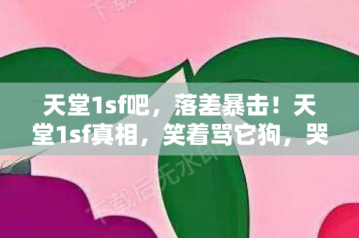 天堂1sf吧,落差暴击!天堂1sf真相,笑着骂它狗,哭着喊真香 天堂1sf吧,落差暴击!天堂1sf真相,笑着骂它狗,哭着喊真香