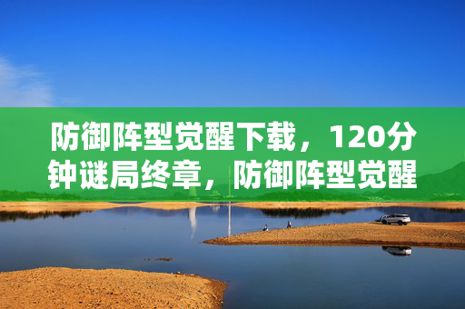 防御阵型觉醒下载,120分钟谜局终章,防御阵型觉醒的137次死亡倒计时与永不愈合的泪目伤痕 防御阵型觉醒下载,120分钟谜局终章,防御阵型觉醒的137次死亡倒计时与永不愈合的泪目伤痕