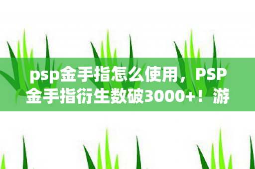 psp金手指怎么使用，PSP金手指衍生数破3000+！游戏周边破圈到殡葬业，这波操作我直接封神