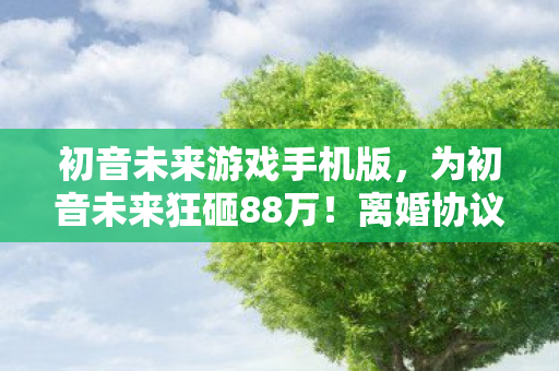 初音未来游戏手机版，为初音未来狂砸88万！离婚协议藏隐情，这操作真让人吓一跳！