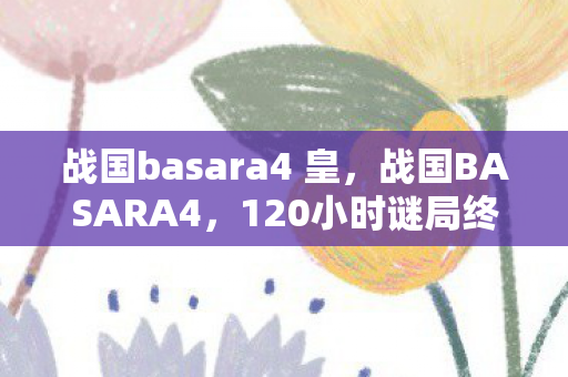战国basara4 皇,战国BASARA4,120小时谜局终章,当历史残片撞碎玩家泪腺 战国basara4 皇,战国BASARA4,120小时谜局终章,当历史残片撞碎玩家泪腺