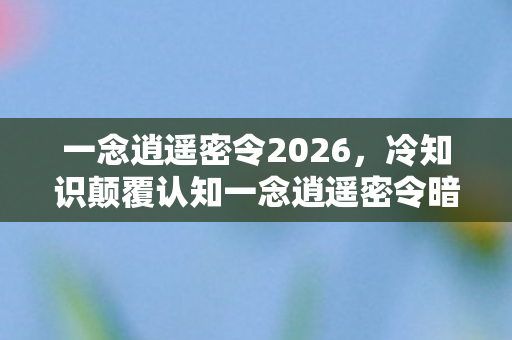 一念逍遥密令2026,冷知识颠覆认知一念逍遥密令暗藏玄机,玩家目瞪口呆五年竟未察觉! 一念逍遥密令2026,冷知识颠覆认知一念逍遥密令暗藏玄机,玩家目瞪口呆五年竟未察觉!
