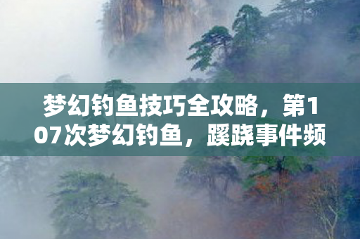 梦幻钓鱼技巧全攻略,第107次梦幻钓鱼,蹊跷事件频发,后背发凉终醒悟 梦幻钓鱼技巧全攻略,第107次梦幻钓鱼,蹊跷事件频发,后背发凉终醒悟