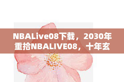 NBALive08下载，2030年重拾NBALIVE08，十年玄机藏何处？沉默中见真章