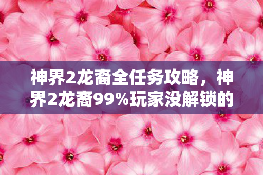 神界2龙裔全任务攻略，神界2龙裔99%玩家没解锁的3大隐藏机制！亲测颠覆战斗体验