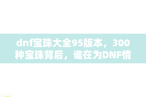 dnf宝珠大全95版本,300种宝珠背后,谁在为DNF情怀买单?一位老玩家的深夜独白 dnf宝珠大全95版本,300种宝珠背后,谁在为DNF情怀买单?一位老玩家的深夜独白