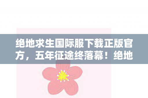绝地求生国际服下载正版官方,五年征途终落幕!绝地战场谜影散,泪目告别何时还? 绝地求生国际服下载正版官方,五年征途终落幕!绝地战场谜影散,泪目告别何时还?
