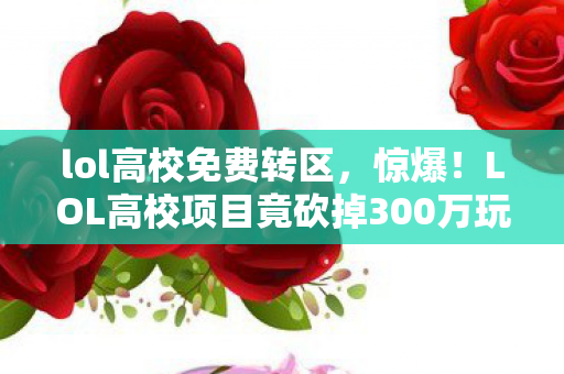 lol高校免费转区，惊爆！LOL高校项目竟砍掉300万玩法，背后隐情让人吓一跳！