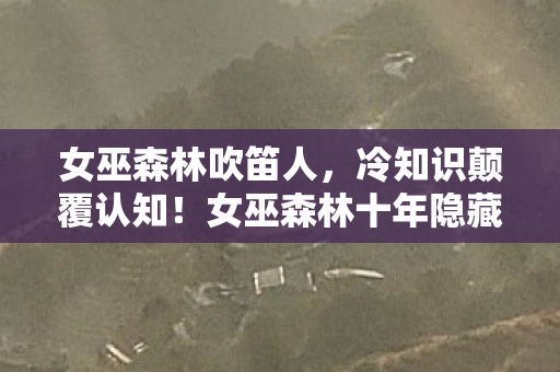 女巫森林吹笛人,冷知识颠覆认知!女巫森林十年隐藏秘密,让你目瞪口呆! 女巫森林吹笛人,冷知识颠覆认知!女巫森林十年隐藏秘密,让你目瞪口呆!