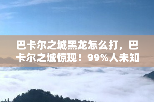 巴卡尔之城黑龙怎么打,巴卡尔之城惊现!99%人未知的2030年终极沉浸式狂欢! 巴卡尔之城黑龙怎么打,巴卡尔之城惊现!99%人未知的2030年终极沉浸式狂欢!