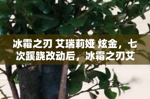 冰霜之刃 艾瑞莉娅 炫金,七次蹊跷改动后,冰霜之刃艾瑞莉娅让我后背发凉的真相 冰霜之刃 艾瑞莉娅 炫金,七次蹊跷改动后,冰霜之刃艾瑞莉娅让我后背发凉的真相