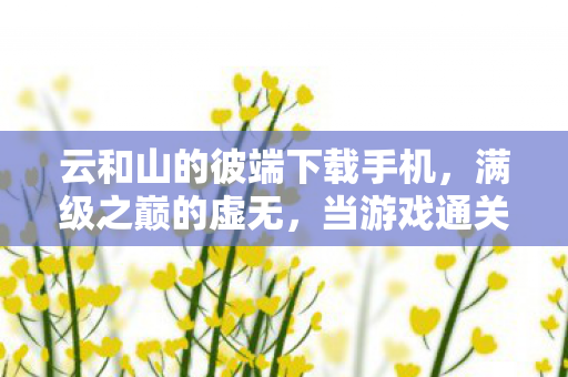 云和山的彼端下载手机,满级之巅的虚无,当游戏通关成为人生最荒诞的层级悖论 云和山的彼端下载手机,满级之巅的虚无,当游戏通关成为人生最荒诞的层级悖论