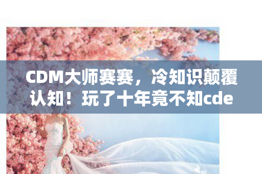 CDM大师赛赛，冷知识颠覆认知！玩了十年竟不知cdec大师赛排名背后目瞪口呆真相
