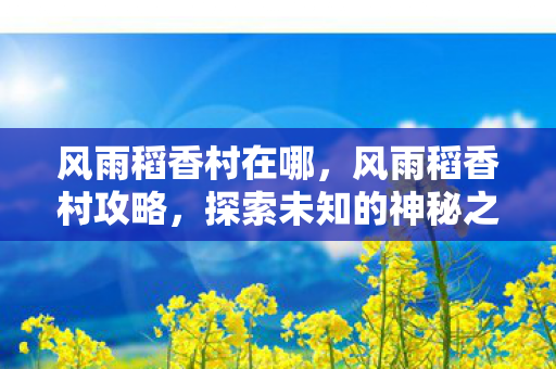 风雨稻香村在哪,风雨稻香村攻略,探索未知的神秘之地 风雨稻香村在哪,风雨稻香村攻略,探索未知的神秘之地