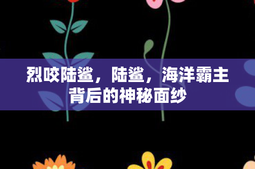 烈咬陆鲨,陆鲨,海洋霸主背后的神秘面纱 烈咬陆鲨,陆鲨,海洋霸主背后的神秘面纱
