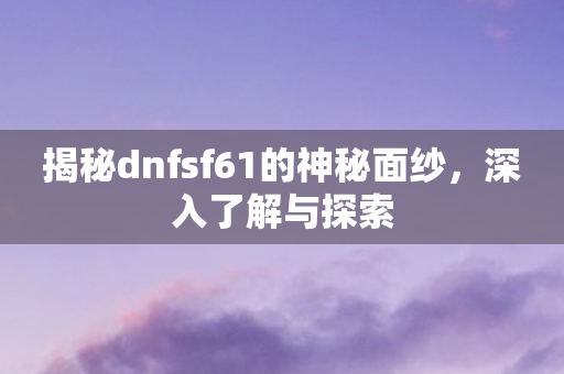 揭秘dnfsf61的神秘面纱,深入了解与探索 揭秘dnfsf61的神秘面纱,深入了解与探索