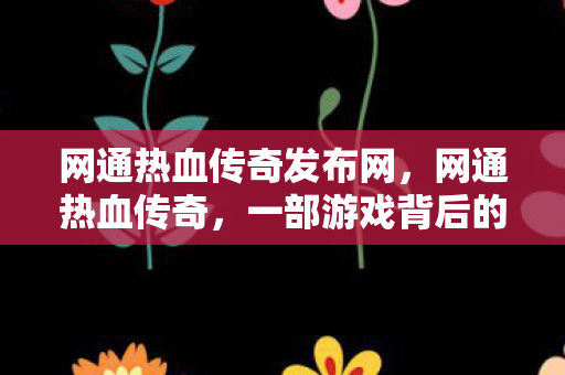 网通热血传奇发布网，网通热血传奇，一部游戏背后的故事与情感