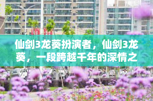 仙剑3龙葵扮演者,仙剑3龙葵,一段跨越千年的深情之旅 仙剑3龙葵扮演者,仙剑3龙葵,一段跨越千年的深情之旅