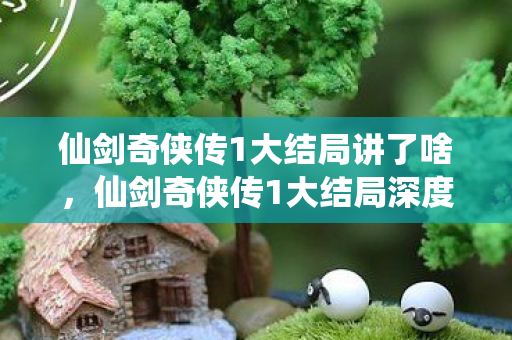 仙剑奇侠传1大结局讲了啥,仙剑奇侠传1大结局深度解析,命运的交织与重逢的奇迹 仙剑奇侠传1大结局讲了啥,仙剑奇侠传1大结局深度解析,命运的交织与重逢的奇迹