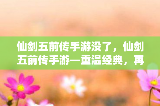 仙剑五前传手游没了，仙剑五前传手游—重温经典，再续仙侠情缘