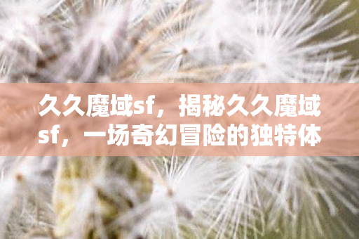 久久魔域sf,揭秘久久魔域sf,一场奇幻冒险的独特体验 久久魔域sf,揭秘久久魔域sf,一场奇幻冒险的独特体验