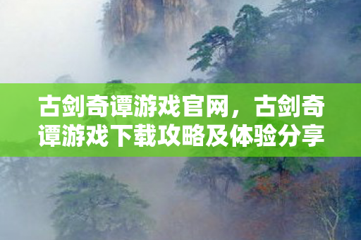 古剑奇谭游戏官网，古剑奇谭游戏下载攻略及体验分享