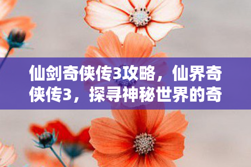 仙剑奇侠传3攻略,仙界奇侠传3,探寻神秘世界的奇幻之旅 仙剑奇侠传3攻略,仙界奇侠传3,探寻神秘世界的奇幻之旅