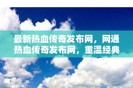 最新热血传奇发布网，网通热血传奇发布网，重温经典，再现辉煌