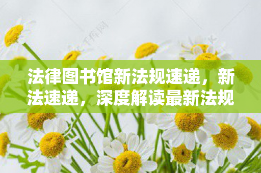 法律图书馆新法规速递,新法速递,深度解读最新法规及其对日常生活的影响 法律图书馆新法规速递,新法速递,深度解读最新法规及其对日常生活的影响
