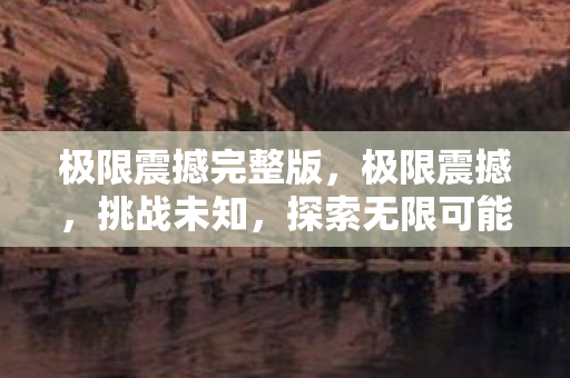 极限震撼完整版,极限震撼,挑战未知,探索无限可能 极限震撼完整版,极限震撼,挑战未知,探索无限可能