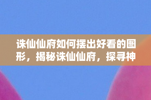 诛仙仙府如何摆出好看的图形，揭秘诛仙仙府，探寻神秘世界的奇幻之旅