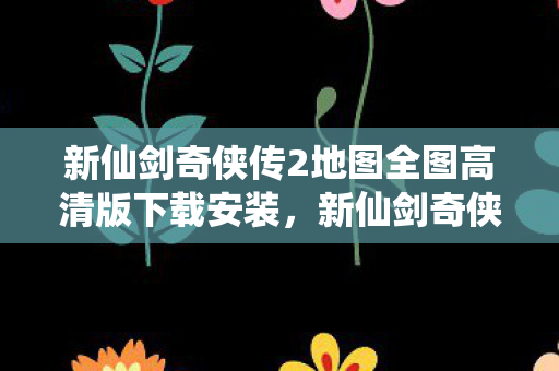 新仙剑奇侠传2地图全图高清版下载安装，新仙剑奇侠传二，探索神秘地图之旅