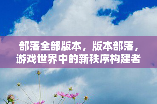 部落全部版本,版本部落,游戏世界中的新秩序构建者 部落全部版本,版本部落,游戏世界中的新秩序构建者
