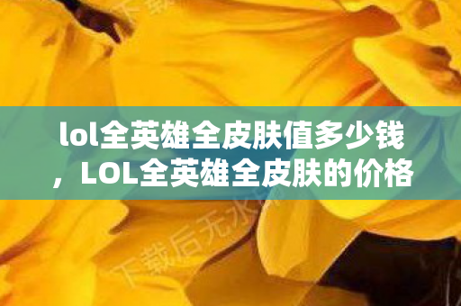 lol全英雄全皮肤值多少钱,LOL全英雄全皮肤的价格究竟是多少?这可能是许多热爱英雄联盟游戏的玩家心中的疑问。本文将深入探讨这一问题,带你了解英雄联盟中全英雄和全皮肤的价格构成 lol全英雄全皮肤值多少钱,LOL全英雄全皮肤的价格究竟是多少?这可能是许多热爱英雄联盟游戏的玩家心中的疑问。本文将深入探讨这一问题,带你了解英雄联盟中全英雄和全皮肤的价格构成