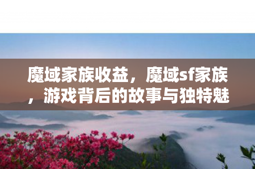 魔域家族收益,魔域sf家族,游戏背后的故事与独特魅力 魔域家族收益,魔域sf家族,游戏背后的故事与独特魅力