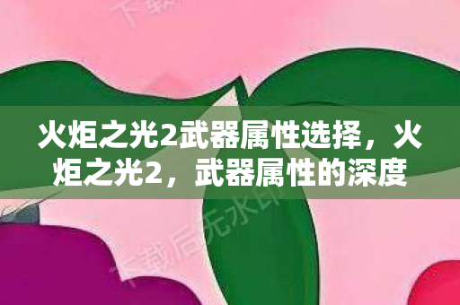 火炬之光2武器属性选择,火炬之光2,武器属性的深度解析 火炬之光2武器属性选择,火炬之光2,武器属性的深度解析